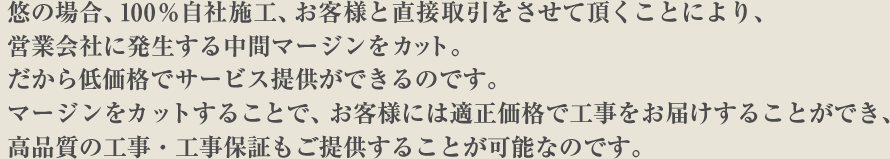 悠の場合、100%自社施工、お客様と直接取引をさせて頂くことにより、営業会社に発生する中間マージンをカット。だから低価格でサービス提供ができるのです。マージンをカットすることで、お客様には適正価格で工事をお届けすることができ、高品質の工事・工事保証もご提供することが可能なのです。
