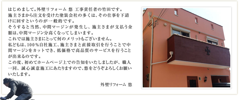 はじめまして。外壁リフォーム 悠 工事責任者の植田です。施主さまから注文を受けた塗装会社の多くは、その仕事を下請けに回すというのが一般的です。そうすると当然、中間マージンが発生し、施主さまが支払う金額は、中間マージン分高くなってしまいます。これでは施主さまにとって何のメリットもございません。私どもは、100%自社施工、施主さまと直接取引を行うことで中間マージンをカットでき、低価格で高品質のサービスを行うことが出来るのです。この度、初めてホームページ上での告知をいたしましたが、職人一同、誠心誠意施工にあたりますので、悠をどうぞよろしくお願いいたします。