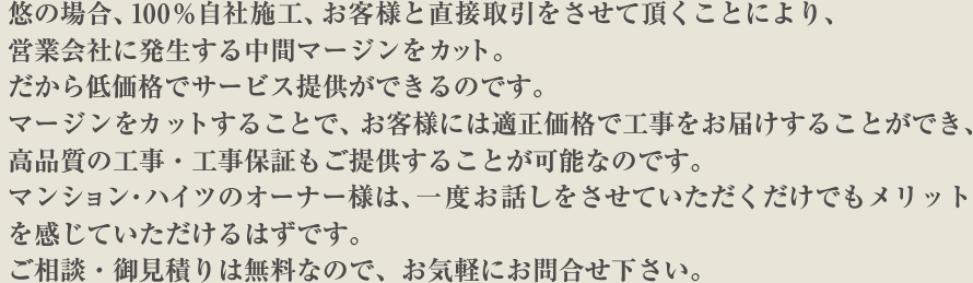 悠の場合、100%自社施工、お客様と直接取引をさせて頂くことにより、営業会社に発生する中間マージンをカット。だから低価格でサービス提供ができるのです。マージンをカットすることで、お客様には適正価格で工事をお届けすることができ、高品質の工事・工事保証もご提供することが可能なのです。マンション・ハイツのオーナー様は、一度お話しをさせていただくだけでもメリットを感じていただけるはずです。ご相談・御見積りは無料なので、お気軽にお問合せ下さい。