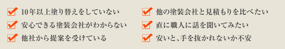 10年以上塗り替えをしていない 他の塗装会社と見積もりを比べたい 安心できる塗装会社がわからない 直に職人に話を聞いてみたい 他社から提案を受けている 安いと、手を抜かれないか不安